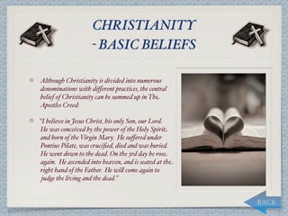 CHRISTIANITY
                    - BASIC BELIEFS

Although Christianity is divided into numerous
denominations with diﬀerent practices, the central
belief of Christianity can be summed up in The
Apostles Creed:

“I believe in Jesus Christ, his only Son, our Lord.
He was conceived by the power of the Holy Spirit
and born of the Virgin Mary. He suﬀered under
Pontius Pilate, was cruciﬁed, died and was buried.
He went down to the dead. On the 3rd day he rose
again. He ascended into heaven, and is seated at the
right hand of the Father. He wi, come again to
 judge the living and the dead.”


                                                       BACK
 