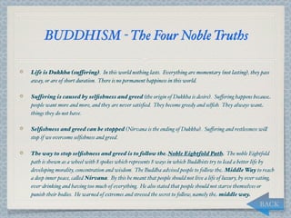 BUDDHISM - The Four Noble Truths

Life is Dukkha (suffering). In this world nothing lasts. Everything are momentary (not lasting), they pass
away, or are of short duration. There is no permanent happiness in this world.

Suffering is caused by selﬁshness and greed (the origin of Dukkha is desire). Suﬀering happens because
people want more and more, and they are never satisﬁed. They become greedy and selﬁsh. They always want
things they do not have.

Selﬁshness and greed can be stopped (Nirvana is the ending of Dukkha). Suﬀering and restlessness wi,
stop if we overcome selﬁshness and greed.

The way to stop selﬁshness and greed is to follow the Noble Eightfold Path. The noble Eightfold
path is shown as a wheel with 8 spokes which represents 8 ways in which Buddhists try to lead a better life by
developing morality, concentration and wisdom. The Buddha advised people to fo,ow the Middle Way to reach
a deep inner peace, ca,ed Nirvana. By this he meant that people should not live a life of luxury, by over-eating,
over-drinking and having too much of everything. He also stated that people should not starve themselves or
punish their bodies. He warned of extremes and stressed the secret to fo,ow, namely the middle way.
                                                                                                          BACK
 