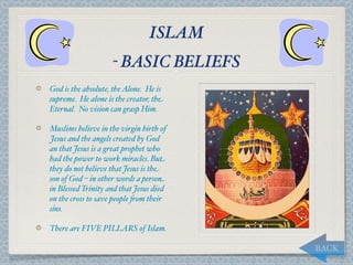 ISLAM
                    - BASIC BELIEFS
God is the absolute, the Alone. He is
supreme. He alone is the creator, the
Eternal. No vision can grasp Him.

Muslims believe in the virgin birth of
Jesus and the angels created by God
an that Jesus is a great prophet who
had the power to work miracles. But
they do not believe that Jesus is the
son of God – in other words a person
in Blessed Trinity and that Jesus died
on the cross to save people "om their
sins.

There are FIVE PILLARS of Islam.

                                         BACK
 