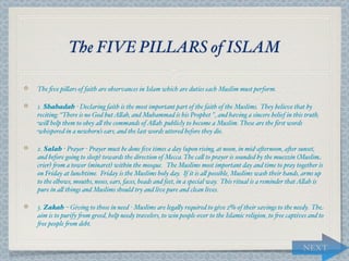 The FIVE PILLARS of ISLAM

The ﬁve pi,ars of faith are observances in Islam which are duties each Muslim must perform.

1. Shahadah - Declaring faith is the most important part of the faith of the Muslims. They believe that by
reciting: “There is no God but A,ah, and Muhammad is his Prophet ", and having a sincere belief in this truth,
wi, help them to obey a, the commands of A,ah. publicly to become a Muslim. These are the ﬁrst words
whispered in a newborn’s ears, and the last words uttered before they die.

2. Salah - Prayer - Prayer must be done ﬁve times a day (upon rising, at noon, in mid-a*ernoon, a*er sunset,
and before going to sleep) towards the direction of Mecca. The ca, to prayer is sounded by the muezzin (Muslim
crier) "om a tower (minaret) within the mosque. The Muslims most important day and time to pray together is
on Friday at lunchtime. Friday is the Muslims holy day. If it is a, possible, Muslims wash their hands, arms up
to the elbows, mouths, noses, ears, faces, heads and feet, in a special way. This ritual is a reminder that A,ah is
pure in a, things and Muslims should try and live pure and clean lives.

3. Zakah – Giving to those in need - Muslims are lega,y required to give 2% of their savings to the needy. The
aim is to purify "om greed, help needy travelers, to win people over to the Islamic religion, to "ee captives and to
"ee people "om debt.


                                                                                                           NEXT
 