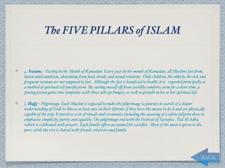 The FIVE PILLARS of ISLAM


4. Swam - Fasting in the Month of Ramadan: Every year in the month of Ramadan, a, Muslims fast "om
dawn until sundown, abstaining "om food, drink, and sexual relations. Only children, the elderly, the sick and
pregnant woman are not supposed to fast. Although the fast is beneﬁcial to health, it is regarded principa,y as
a method of spiritual self-puriﬁcation.  By cutting oneself oﬀ "om worldly comforts, even for a short time, a
fasting person gains true sympathy with those who go hungry, as we, as growth in his or her spiritual life.

5. Hajj – Pilgrimage: Each Muslim is expected to make the pilgrimage (a journey in search of a deeper
understanding of God) to Mecca at least once in their lifetime if they have the means to do it and are physica,y
capable of the trip. It involves a set of rituals and ceremonies including the wearing of a white pilgrim dress to
emphasize simplicity, purity and equality. The pilgrimage end with the Festival of Sacraﬁce , Eid Al-Adha,
which is celebrated with prayers.  Each family oﬀers an animal for sacriﬁce. Most of the meat is given to the
poor, while the rest is shared with "iends, relatives and family.




                                                                                                               BACK
 