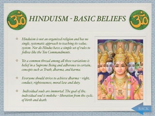 HINDUISM - BASIC BELIEFS

Hinduism is not an organized religion and has no
single, systematic approach to teaching its value
system. Nor do Hindus have a simple set of rules to
fo,ow like the Ten Commandments.

Yet a common thread among a, these variations is
belief in a Supreme Being and adherence to certain
concepts such as Truth, dharma, and karma.

Everyone should strive to achieve dharma – right
conduct, righteousness, moral law and duty.

 Individual souls are immortal. The goal of the
individual soul is moksha – liberation "om the cycle
of birth and death.

                                                       BACK
 
