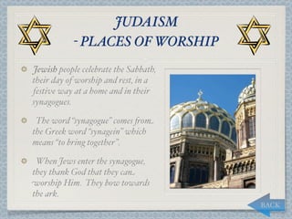 JUDAISM
           - PLACES OF WORSHIP
Jewish people celebrate the Sabbath,
their day of worship and rest, in a
festive way at a home and in their
synagogues.

 The word “synagogue” comes "om
the Greek word “synagein” which
means “to bring together”.

 When Jews enter the synagogue,
they thank God that they can
worship Him. They bow towards
the ark.
                                       BACK
 