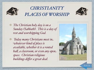 CHRISTIANITY
         PLACES OF WORSHIP

The Christian holy day is on a
Sunday (Sabbath). This is a day of
rest and worshipping God.
 Today many Christians meet in
whatever kind of place is
available, whether it is a rented
ha,, a classroom, or even any open
space. Christian religious
buildings diﬀer a great deal.
                                     BACK
 