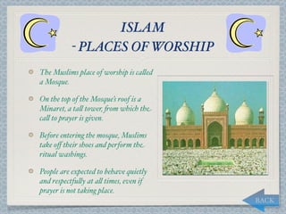 ISLAM
           - PLACES OF WORSHIP
The Muslims place of worship is ca,ed
a Mosque.

On the top of the Mosque’s roof is a
Minaret, a ta, tower, "om which the
ca, to prayer is given.

Before entering the mosque, Muslims
take oﬀ their shoes and perform the
ritual washings.

People are expected to behave quietly
and respectfu,y at a, times, even if
prayer is not taking place.
                                        BACK
 