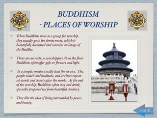 BUDDHISM
                 - PLACES OF WORSHIP
When Buddhists meet as a group for worship,
they usua,y go to the shrine room, which is
beautifu,y decorated and contains an image of
the Buddha.

There are no seats; so worshippers sit on the ﬂoor.
Buddhists o*en oﬀer gi*s or ﬂowers and light.

 In a temple, monks usua,y lead the service. The
people watch and meditate, and at times repeat
set words and chants a*er the monks. At the end
of the worship, Buddhists o*en stay and drink
specia,y-prepared tea "om beautiful crockery.

They like the idea of being surrounded by peace
and beauty.

                                                      BACK
 