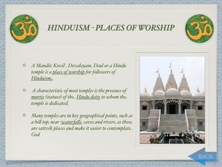 HINDUISM - PLACES OF WORSHIP



A Mandir, Kovil , Devalayam, Deul or a Hindu
temple is a place of worship for fo,owers of
Hinduism.

A characteristic of most temples is the presence of
murtis (statues) of the Hindu deity to whom the
temple is dedicated.

Many temples are in key geographical points, such as
a hi, top, near waterfa,s, caves and rivers, as these
are sattvik places and make it easier to contemplate
God



                                                        BACK
 