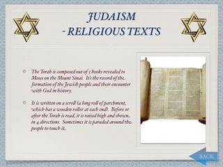 JUDAISM
               - RELIGIOUS TEXTS


The Torah is composed out of 5 books revealed to
Moses on the Mount Sinai. It’s the record of the
formation of the Jewish people and their encounter
with God in history.

It is written on a scro, (a long ro, of parchment,
which has a wooden ro,er at each end). Before or
a*er the Torah is read, it is raised high and shown
in 4 directions. Sometimes it is paraded around the
people to touch it




                                                      BACK
 