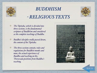 BUDDHISM
                - RELIGIOUS TEXTS
The Tipitaka, which is divided into
three sections, is the fundamental
scripture of Buddhism and considered
as the complete teachings of Buddha.

Buddha’s disciples ora,y passed down
the content of the Tipitaka.

The three sections contain, rules and
regulations for Buddhist monks and
nuns, the actual experiences of
Buddha and teaching on the
Theravada positions "om Buddha's
teaching.


                                        BACK
 