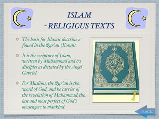 ISLAM
            - RELIGIOUS TEXTS
The basis for Islamic doctrine is
found in the Qur'an (Koran).

It is the scripture of Islam,
written by Muhammad and his
disciples as dictated by the Angel
Gabriel.

For Muslims, the Qur'an is the
word of God, and he carrier of
the revelation of Muhammad, the
last and most perfect of God's
messengers to mankind.
                                     BACK
 