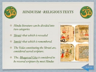 HINDUISM - RELIGIOUS TEXTS


Hindu literature can be divided into
two categories.

Shruti–that which is revealed

Smriti–that which is remembered.

The Vedas constituting the Shruti are
considered sacred scripture.

The Bhagavad Gita is considered to
be revered scripture by most Hindus
                                        BACK
 