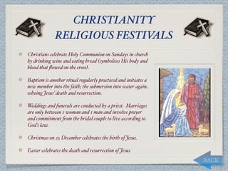 CHRISTIANITY
              RELIGIOUS FESTIVALS
Christians celebrate Holy Communion on Sundays in church
by drinking wine and eating bread (symbolises His body and
blood that ﬂowed on the cross).

Baptism is another ritual regularly practiced and initiates a
new member into the faith, the submersion into water again
echoing Jesus’ death and resurrection.

Weddings and funerals are conducted by a priest. Marriages
are only between 1 woman and 1 man and involve prayer
and commitment "om the bridal couple to live according to
God’s law.

Christmas on 25 December celebrates the birth of Jesus.

Easter celebrates the death and resurrection of Jesus.
                                                                BACK
 