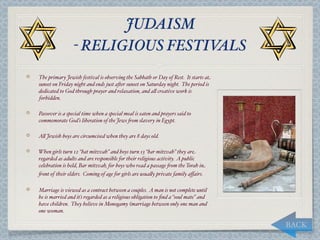 JUDAISM
                 - RELIGIOUS FESTIVALS
The primary Jewish festival is observing the Sabbath or Day of Rest. It starts at
sunset on Friday night and ends just a*er sunset on Saturday night. The period is
dedicated to God through prayer and relaxation, and a, creative work is
forbidden.

Passover is a special time when a special meal is eaten and prayers said to
commemorate God’s liberation of the Jews "om slavery in Egypt.

A, Jewish boys are circumcised when they are 8 days old.

When girls turn 12 “bat mitzvah” and boys turn 13 “bar mitzvah” they are
regarded as adults and are responsible for their religious activity. A public
celebration is held, Bar mitzvah, for boys who read a passage "om the Torah in
"ont of their elders. Coming of age for girls are usua,y private family aﬀairs.

Marriage is viewed as a contract between a couples. A man is not complete until
he is married and it’s regarded as a religious obligation to ﬁnd a “soul mate” and
have children. They believe in Monogamy (marriage between only one man and
one woman.

                                                                                     BACK
 