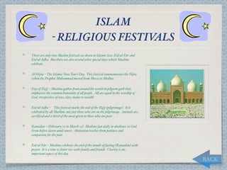 ISLAM
               - RELIGIOUS FESTIVALS
There are only two Muslim festivals set down in Islamic law: Eid-ul-Fitr and
Eid-ul-Adha. But there are also several other special days which Muslims
celebrate.

Al-Hijra – The Islamic New Year’s Day. This festival commemorates the Hijra
when the Prophet Muhammad moved "om Mecca to Medina.

Day of Hajj – Muslims gather "om around the world in pilgram garb that
emphasises the common humanity of a, people. A, are equal in the worship of
God, irrespective of race, class, status or wealth.

Eid-ul-Adha –3 This festival marks the end of the Hajj (pilgrimage). It is
celebrated by a, Muslims, not just those who are on the pilgrimage. Animals are
sacriﬁced and a third of the meat given to those who are poor.

Ramadan – (February 10 to March 12) Muslims fast daily in obedience to God.
From before dawn until sunset. Abstention teaches them patience and
compassion for the poor.

Eid-ul-Fitr – Muslims celebrate the end of the month of fasting (Ramadan) with
prayer. It is a time to foster ties with family and "iends. Charity is an
important aspect of this day.
                                                                                  BACK
 
