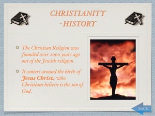 CHRISTIANITY
                - HISTORY


The Christian Religion was
founded over 2000 years ago
out of the Jewish religion.
It centers around the birth of
Jesus Christ who
Christians believe is the son of
God.


                                   BACK
 
