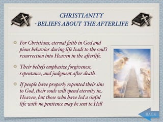 CHRISTIANITY
       - BELIEFS ABOUT THE AFTERLIFE


For Christians, eternal faith in God and
pious behavior during life leads to the soul’s
resurrection into Heaven in the a*erlife.

Their beliefs emphasize forgiveness,
repentance, and judgment a*er death.

If people have properly repented their sins
to God, their souls wi, spend eternity in
Heaven, but those who have led a sinful
life with no penitence may be sent to He,
                                                 BACK
 
