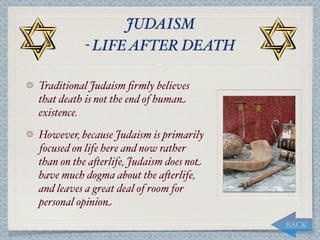 JUDAISM
          - LIFE AFTER DEATH

Traditional Judaism ﬁrmly believes
that death is not the end of human
existence.
However, because Judaism is primarily
focused on life here and now rather
than on the a*erlife, Judaism does not
have much dogma about the a*erlife,
and leaves a great deal of room for
personal opinion
                                         BACK
 