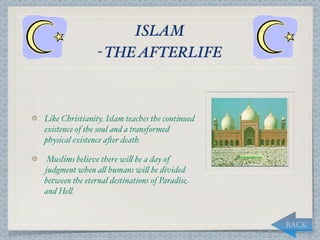 ISLAM
                - THE AFTERLIFE



Like Christianity, Islam teaches the continued
existence of the soul and a transformed
physical existence a*er death.

Muslims believe there wi, be a day of
judgment when a, humans wi, be divided
between the eternal destinations of Paradise
and He,.


                                                 BACK
 