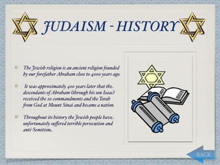 JUDAISM - HISTORY

The Jewish religion is an ancient religion founded
by our forefather Abraham close to 4000 years ago.

 It was approximately 400 years later that the
descendants of Abraham (through his son Isaac)
received the 10 commandments and the Torah
"om God at Mount Sinai and became a nation.

Throughout its history the Jewish people have
unfortunately suﬀered terrible persecution and
anti-Semitism



                                                     BACK
 
