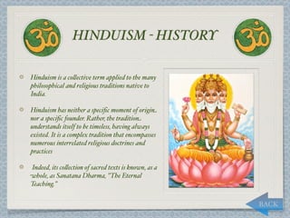 HINDUISM - HISTORY

Hinduism is a co,ective term applied to the many
philosophical and religious traditions native to
India.

Hinduism has neither a speciﬁc moment of origin
nor a speciﬁc founder. Rather, the tradition
understands itself to be timeless, having always
existed. It is a complex tradition that encompasses
numerous interrelated religious doctrines and
practices

Indeed, its co,ection of sacred texts is known, as a
whole, as Sanatana Dharma, "The Eternal
Teaching."


                                                       BACK
 