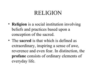 RELIGION
• Religion is a social institution involving
  beliefs and practices based upon a
  conception of the sacred.
• The sacred is that which is defined as
  extraordinary, inspiring a sense of awe,
  reverence and even fear. In distinction, the
  profane consists of ordinary elements of
  everyday life.
 