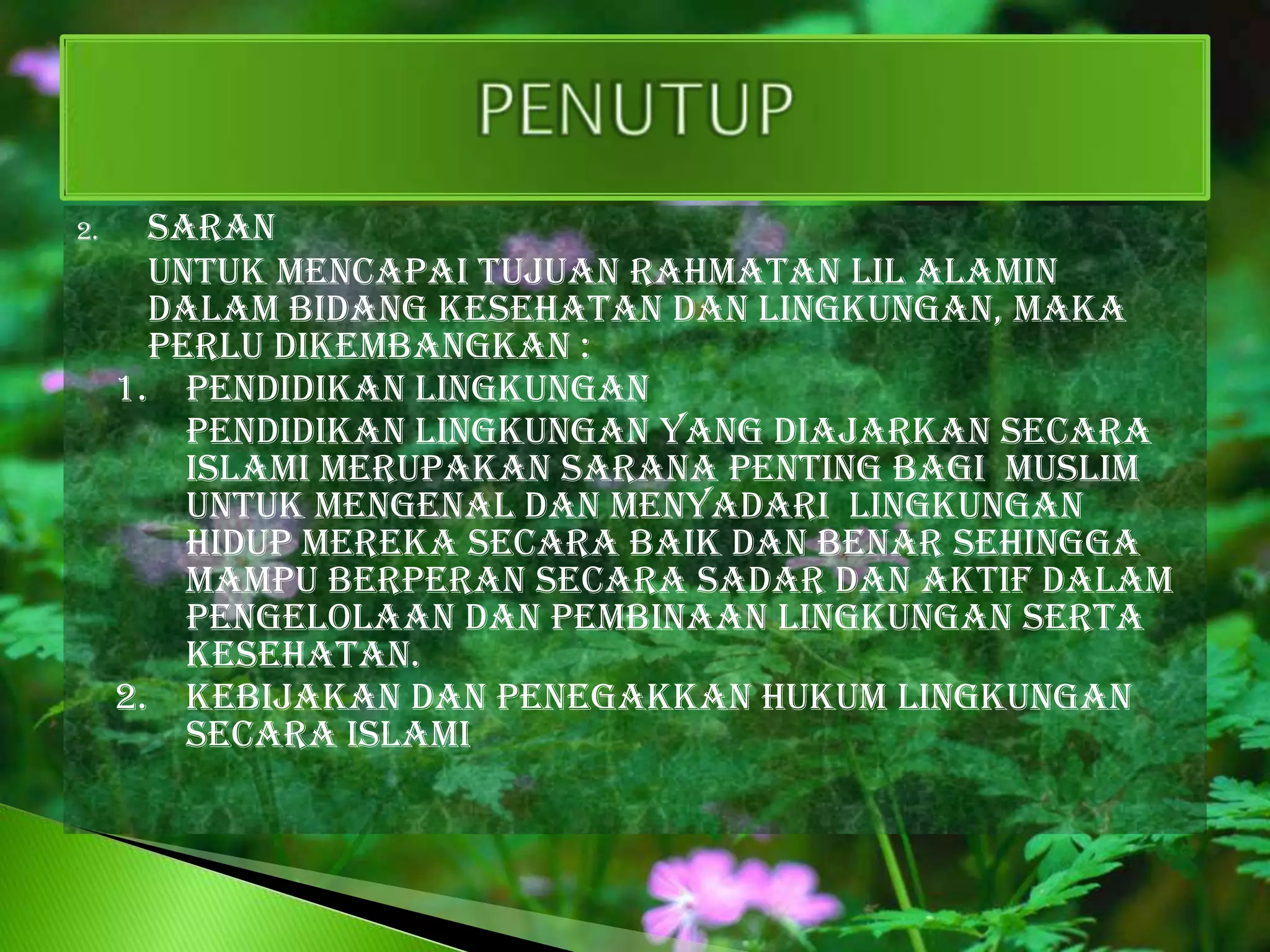 2.     Saran
       untuk mencapai tujuan rahmatan lil alamin
       dalam bidang kesehatan dan lingkungan, maka
       perlu dikembangkan :
     1. Pendidikan lingkungan
         pendidikan lingkungan yang diajarkan secara
         islami merupakan sarana penting bagi muslim
         untuk mengenal dan menyadari lingkungan
         hidup mereka secara baik dan benar sehingga
         mampu berperan secara sadar dan aktif dalam
         pengelolaan dan pembinaan lingkungan serta
         kesehatan.
     2. Kebijakan dan penegakkan hukum lingkungan
         secara islami
 