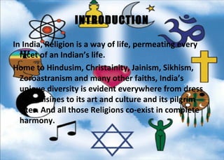 INTRODUCTION

In India, Religion is a way of life, permeating every
  facet of an Indian’s life.
Home to Hindusim, Christainity, Jainism, Sikhism,
  Zoroastranism and many other faiths, India’s
  unique diversity is evident everywhere from dress
  and cuisines to its art and culture and its pilgrim
  sites. And all those Religions co-exist in complete
  harmony.
 