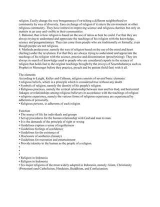 religion. Easily change the way beragamanya if switching a different neighborhood or
community by way of diversity. Easy exchange of religion if it enters the environment or other
religious community. They have interest in improving science and religious charities but only on
matters in an easy and visible in their communities.
3. Rational, that is how religion is based on the use of ratios as best he could. For that they are
always trying to understand and appreciate the teachings of his religion with the knowledge,
science and pengamalannya. They can come from people who are traditionally or formally, even
though people are not religious.
4. Methods predecessor, namely the way of religion based on the use of the mind and heart
(feeling) under the revelation. For that they are always trying to understand and appreciate the
teachings of his religion with the science, practice and dissemination (proselytizing). They are
always in search of knowledge used to people who are considered experts in the science of
religion that holds fast to the original teachings brought by the envoys of Sesembahannya such as
Prophet or Messenger before they practice, preach and be patient (hold fast) with it all.
The elements
According to Leight, Keller and Calhoun, religion consists of several basic elements:
• religious beliefs, which is a principle which is considered true without any doubt
• Symbols of religion, namely the identity of his people's religion.
• Religious practices, namely the vertical relationship between man and his God, and horizontal
linkages or relationships among religious believers in accordance with the teachings of religion
• religious experience, namely the various forms of religious experience are experienced by
adherents of personally.
• Religious persons, ie adherents of each religion
Function
• The source of life for individuals and groups
• Set up procedures for the human relationship with God and man to man.
• It is the demands of the principle of right or wrong
• Guidelines express a sense of togetherness
• Guidelines feelings of confidence
• Guidelines for the existence of
• Disclosure of aesthetics (beauty)
• Guidelines for recreation and entertainment
• Provide identity to the human as the people of a religion.
•
•
•
• Religion in Indonesia
• Religion in Indonesia
• Six major religions of the most widely adopted in Indonesia, namely: Islam, Christianity
(Protestant) and Catholicism, Hinduism, Buddhism, and Confucianism.
 