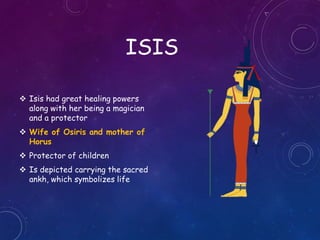 ISIS
 Isis had great healing powers
along with her being a magician
and a protector
 Wife of Osiris and mother of
Horus
 Protector of children
 Is depicted carrying the sacred
ankh, which symbolizes life
 