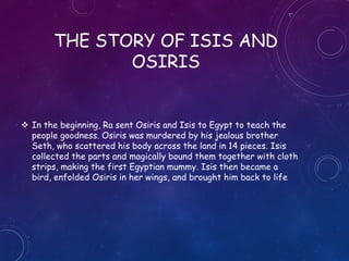 THE STORY OF ISIS AND
OSIRIS
 In the beginning, Ra sent Osiris and Isis to Egypt to teach the
people goodness. Osiris was murdered by his jealous brother Seth,
who scattered his body across the land in 14 pieces. Isis collected
the parts and magically bound them together with cloth strips,
making the first Egyptian mummy. Isis then became a bird, enfolded
Osiris in her wings, and brought him back to life
 