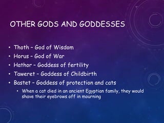 OTHER GODS AND GODDESSES
• Thoth – God of Wisdom
• Horus – God of War
• Hathor – Goddess of fertility
• Taweret – Goddess of Childbirth
• Bastet – Goddess of protection and cats
• When a cat died in an ancient Egyptian family, they would
shave their eyebrows off in mourning
 
