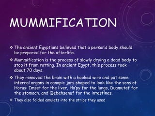 MUMMIFICATION
 The ancient Egyptians believed that a person’s body should
be prepared for the afterlife.
 Mummification is the process of slowly drying a dead body to
stop it from rotting. In ancient Egypt, this process took
about 70 days.
 They removed the brain with a hooked wire and put some
internal organs in canopic jars shaped to look like the sons of
Horus: Imset for the liver, Ha’py for the lungs, Duamutef for
the stomach, and Qebehsenuf for the intestines.
 They also folded amulets into the strips they used
 