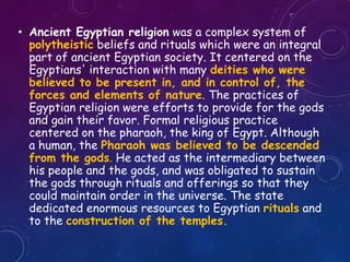 • Ancient Egyptian religion was a complex system of
polytheistic beliefs and rituals which were an integral
part of ancient Egyptian society. It centered on the
Egyptians' interaction with many deities who were
believed to be present in, and in control of, the
forces and elements of nature. The practices of
Egyptian religion were efforts to provide for the gods
and gain their favor. Formal religious practice
centered on the pharaoh, the king of Egypt. Although
a human, the Pharaoh was believed to be descended
from the gods. He acted as the intermediary between
his people and the gods, and was obligated to sustain
the gods through rituals and offerings so that they
could maintain order in the universe. The state
dedicated enormous resources to Egyptian rituals and
to the construction of the temples.
 