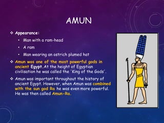 AMUN
 Appearance:
• Man with a ram-head
• A ram
• Man wearing an ostrich plumed hat
 Amun was one of the most powerful gods in
ancient Egypt.At the height of Egyptian
civilisation he was called the 'King of the Gods'.
 Amun was important throughout the history of
ancient Egypt. However, when Amun was combined
with the sun god Ra he was even more powerful.
He was then called Amun-Ra.
 