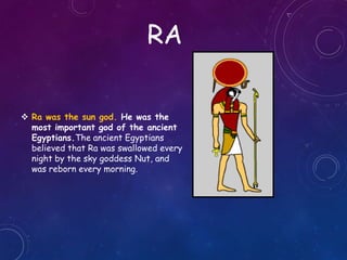 RA
 Ra was the sun god. He was the
most important god of the ancient
Egyptians.The ancient Egyptians
believed that Ra was swallowed every
night by the sky goddess Nut, and
was reborn every morning.
 