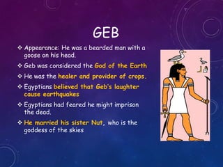 GEB
 Appearance: He was a bearded man with a
goose on his head.
 Geb was considered the God of the Earth
 He was the healer and provider of crops.
 Egyptians believed that Geb’s laughter
cause earthquakes
 Egyptians had feared he might imprison
the dead.
 He married his sister Nut, who is the
goddess of the skies
 