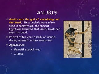 ANUBIS
 Anubis was the god of embalming and
the dead. Since jackals were often
seen in cemeteries, the ancient
Egyptians believed that Anubis watched
over the dead.
 Priests often wore a mask of Anubis
during mummification ceremonies.
 Appearance:
• Man with a jackal head
• A jackal
 