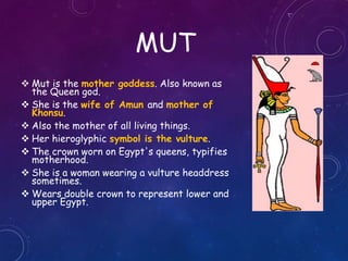 MUT
 Mut is the mother goddess. Also known as
the Queen god.
 She is the wife of Amun and mother of
Khonsu.
 Also the mother of all living things.
 Her hieroglyphic symbol is the vulture.
 The crown worn on Egypt's queens, typifies
motherhood.
 She is a woman wearing a vulture headdress
sometimes.
 Wears double crown to represent lower and
upper Egypt.
 