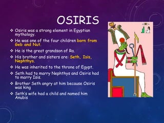 OSIRIS
 Osiris was a strong element in Egyptian
mythology.
 He was one of the four children born from
Geb and Nut.
 He is the great grandson of Ra.
 His brother and sisters are: Seth, Isis,
Nephthys.
 He was inherited to the throne of Egypt.
 Seth had to marry Nephthys and Osiris had
to marry Isis.
 Brother Seth angry at him because Osiris
was king
 Seth’s wife had a child and named him
Anubis
 