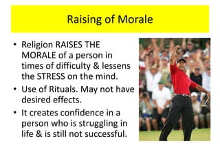 Raising of Morale
• Religion RAISES THE
MORALE of a person in
times of difficulty & lessens
the STRESS on the mind.
• Use of Rituals. May not have
desired effects.
• It creates confidence in a
person who is struggling in
life & is still not successful.
 