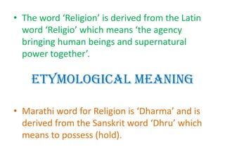 Etymological Meaning
• The word ‘Religion’ is derived from the Latin
word ‘Religio’ which means ‘the agency
bringing human beings and supernatural
power together’.
• Marathi word for Religion is ‘Dharma’ and is
derived from the Sanskrit word ‘Dhru’ which
means to possess (hold).
 