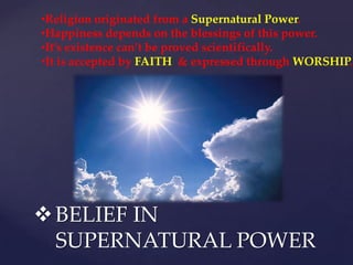 BELIEF IN
SUPERNATURAL POWER
•Religion originated from a Supernatural Power.
•Happiness depends on the blessings of this power.
•It’s existence can’t be proved scientifically.
•It is accepted by FAITH & expressed through WORSHIP.
 