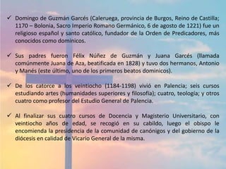  Domingo de Guzmán Garcés (Caleruega, provincia de Burgos, Reino de Castilla;
1170 – Bolonia, Sacro Imperio Romano Germánico, 6 de agosto de 1221) fue un
religioso español y santo católico, fundador de la Orden de Predicadores, más
conocidos como dominicos.
 Sus padres fueron Félix Núñez de Guzmán y Juana Garcés (llamada
comúnmente Juana de Aza, beatificada en 1828) y tuvo dos hermanos, Antonio
y Manés (este último, uno de los primeros beatos dominicos).
 De los catorce a los veintiocho (1184-1198) vivió en Palencia; seis cursos
estudiando artes (humanidades superiores y filosofía); cuatro, teología; y otros
cuatro como profesor del Estudio General de Palencia.
 Al finalizar sus cuatro cursos de Docencia y Magisterio Universitario, con
veintiocho años de edad, se recogió en su cabildo, luego el obispo le
encomienda la presidencia de la comunidad de canónigos y del gobierno de la
diócesis en calidad de Vicario General de la misma.
 