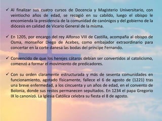  Al finalizar sus cuatro cursos de Docencia y Magisterio Universitario, con
veintiocho años de edad, se recogió en su cabildo, luego el obispo le
encomienda la presidencia de la comunidad de canónigos y del gobierno de la
diócesis en calidad de Vicario General de la misma.
 En 1205, por encargo del rey Alfonso VIII de Castilla, acompaña al obispo de
Osma, monseñor Diego de Acebes, como embajador extraordinario para
concertar en la corte danesa las bodas del príncipe Fernando.
 Convencido de que los herejes cátaros debían ser convertidos al catolicismo,
comenzó a formar el movimiento de predicadores.
 Con su orden claramente estructurada y más de sesenta comunidades en
funcionamiento, agotado físicamente, fallece el 6 de agosto de (1221) tras
una breve enfermedad, a los cincuenta y un años de edad, en el convento de
Bolonia, donde sus restos permanecen sepultados. En 1234 el papa Gregorio
IX lo canonizó. La Iglesia Católica celebra su fiesta el 8 de agosto.
 