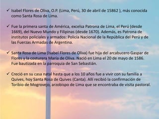  Isabel Flores de Oliva, O.P. (Lima, Perú, 30 de abril de 15862 ), más conocida
como Santa Rosa de Lima.
 Fue la primera santa de América, excelsa Patrona de Lima, el Perú (desde
1669), del Nuevo Mundo y Filipinas (desde 1670). Además, es Patrona de
institutos policiales y armados: Policía Nacional de la República del Perú y de
las Fuerzas Armadas de Argentina.
 Santa Rosa de Lima (Isabel Flores de Oliva) fue hija del arcabucero Gaspar de
Flores y la costurera María de Oliva. Nació en Lima el 20 de mayo de 1586.
Fue bautizada en la parroquia de San Sebastián.
 Creció en su casa natal hasta que a los 10 años fue a vivir con su familia a
Quives, hoy Santa Rosa de Quives (Canta). Allí recibió la confirmación de
Toribio de Mogrovejo, arzobispo de Lima que se encontraba de visita pastoral.
 
