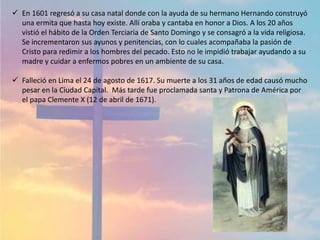  En 1601 regresó a su casa natal donde con la ayuda de su hermano Hernando construyó
una ermita que hasta hoy existe. Allí oraba y cantaba en honor a Dios. A los 20 años
vistió el hábito de la Orden Terciaria de Santo Domingo y se consagró a la vida religiosa.
Se incrementaron sus ayunos y penitencias, con lo cuales acompañaba la pasión de
Cristo para redimir a los hombres del pecado. Esto no le impidió trabajar ayudando a su
madre y cuidar a enfermos pobres en un ambiente de su casa.
 Falleció en Lima el 24 de agosto de 1617. Su muerte a los 31 años de edad causó mucho
pesar en la Ciudad Capital. Más tarde fue proclamada santa y Patrona de América por
el papa Clemente X (12 de abril de 1671).
 