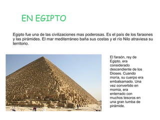 EN EGIPTO
Egipto fue una de las civilizaciones mas poderosas. Es el país de los faraones
y las pirámides. El mar mediterráneo baña sus costas y el río Nilo atraviesa su
territorio.
El faraón, rey de
Egipto, era
considerado
descendiente de los
Dioses. Cuando
moría, su cuerpo era
embalsamado. Una
vez convertido en
momia, era
enterrado con
muchos tesoros en
una gran tumba de
pirámide.

 