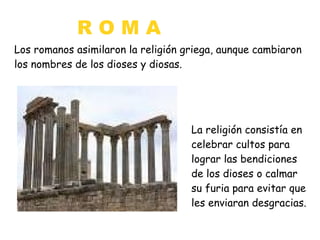 ROMA
Los romanos asimilaron la religión griega, aunque cambiaron
los nombres de los dioses y diosas.

La religión consistía en
celebrar cultos para
lograr las bendiciones
de los dioses o calmar
su furia para evitar que
les enviaran desgracias.

 