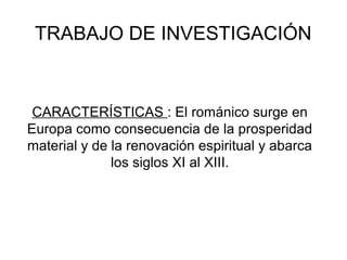 TRABAJO DE INVESTIGACIÓN
CARACTERÍSTICAS : El románico surge en
Europa como consecuencia de la prosperidad
material y de la renovación espiritual y abarca
los siglos XI al XIII.