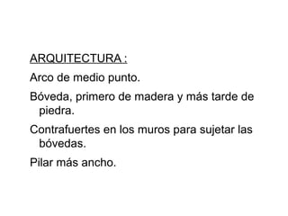 ARQUITECTURA :
Arco de medio punto.
Bóveda, primero de madera y más tarde de
piedra.
Contrafuertes en los muros para sujetar las
bóvedas.
Pilar más ancho.